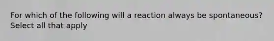 For which of the following will a reaction always be spontaneous? Select all that apply