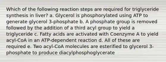 Which of the following reaction steps are required for triglyceride synthesis in liver? a. Glycerol is phosphorylated using ATP to generate glycerol 3-phosphate b. A phosphate group is removed followed by the addition of a third acyl group to yield a triglyceride c. Fatty acids are activated with Coenzyme A to yield acyl-CoA in an ATP-dependent reaction d. All of these are required e. Two acyl-CoA molecules are esterified to glycerol 3-phosphate to produce diacylphosphoglycerate