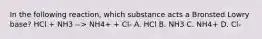 In the following reaction, which substance acts a Bronsted Lowry base? HCl + NH3 --> NH4+ + Cl- A. HCl B. NH3 C. NH4+ D. Cl-