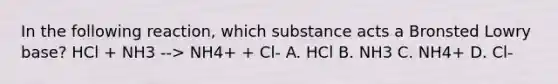 In the following reaction, which substance acts a Bronsted Lowry base? HCl + NH3 --> NH4+ + Cl- A. HCl B. NH3 C. NH4+ D. Cl-