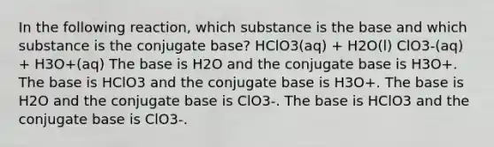 In the following reaction, which substance is the base and which substance is the conjugate base? HClO3(aq) + H2O(l) ClO3-(aq) + H3O+(aq) The base is H2O and the conjugate base is H3O+. The base is HClO3 and the conjugate base is H3O+. The base is H2O and the conjugate base is ClO3-. The base is HClO3 and the conjugate base is ClO3-.