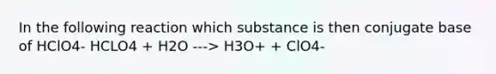 In the following reaction which substance is then conjugate base of HClO4- HCLO4 + H2O ---> H3O+ + ClO4-