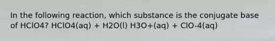 In the following reaction, which substance is the conjugate base of HClO4? HClO4(aq) + H2O(l) H3O+(aq) + ClO-4(aq)