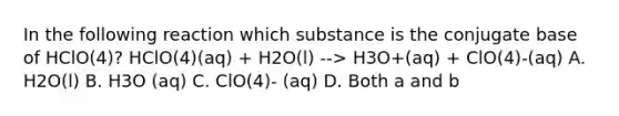 In the following reaction which substance is the conjugate base of HClO(4)? HClO(4)(aq) + H2O(l) --> H3O+(aq) + ClO(4)-(aq) A. H2O(l) B. H3O (aq) C. ClO(4)- (aq) D. Both a and b