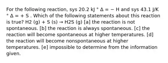 For the following reaction, sys 20.2 kJ ° ∆ = − H and sys 43.1 J/K ° ∆ = + S . Which of the following statements about this reaction is true? H2 (g) + S (s) → H2S (g) [a] the reaction is not spontaneous. [b] the reaction is always spontaneous. [c] the reaction will become spontaneous at higher temperatures. [d] the reaction will become nonspontaneous at higher temperatures. [e] impossible to determine from the information given.