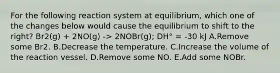 For the following reaction system at equilibrium, which one of the changes below would cause the equilibrium to shift to the right? Br2(g) + 2NO(g) -> 2NOBr(g); DH° = -30 kJ A.Remove some Br2. B.Decrease the temperature. C.Increase the volume of the reaction vessel. D.Remove some NO. E.Add some NOBr.