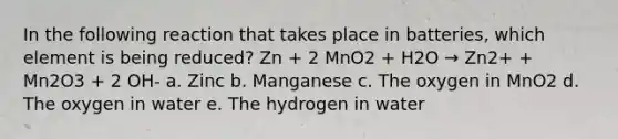 In the following reaction that takes place in batteries, which element is being reduced? Zn + 2 MnO2 + H2O → Zn2+ + Mn2O3 + 2 OH- a. Zinc b. Manganese c. The oxygen in MnO2 d. The oxygen in water e. The hydrogen in water