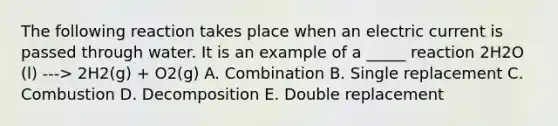 The following reaction takes place when an electric current is passed through water. It is an example of a _____ reaction 2H2O (l) ---> 2H2(g) + O2(g) A. Combination B. Single replacement C. Combustion D. Decomposition E. Double replacement