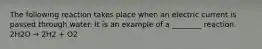 The following reaction takes place when an electric current is passed through water. It is an example of a ________ reaction. 2H2O → 2H2 + O2