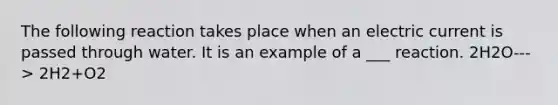 The following reaction takes place when an electric current is passed through water. It is an example of a ___ reaction. 2H2O---> 2H2+O2
