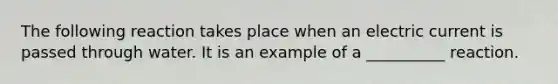 The following reaction takes place when an electric current is passed through water. It is an example of a __________ reaction.