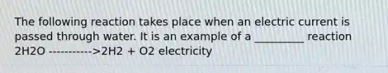 The following reaction takes place when an electric current is passed through water. It is an example of a _________ reaction 2H2O ----------->2H2 + O2 electricity