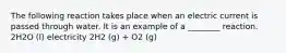 The following reaction takes place when an electric current is passed through water. It is an example of a ________ reaction. 2H2O (l) electricity 2H2 (g) + O2 (g)