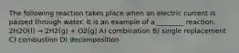 The following reaction takes place when an electric current is passed through water. It is an example of a ________ reaction. 2H2O(l) → 2H2(g) + O2(g) A) combination B) single replacement C) combustion D) decomposition