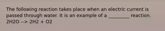 The following reaction takes place when an electric current is passed through water. It is an example of a _________ reaction. 2H2O --> 2H2 + O2