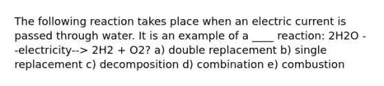 The following reaction takes place when an electric current is passed through water. It is an example of a ____ reaction: 2H2O --electricity--> 2H2 + O2? a) double replacement b) single replacement c) decomposition d) combination e) combustion