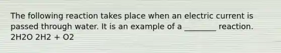 The following reaction takes place when an electric current is passed through water. It is an example of a ________ reaction. 2H2O 2H2 + O2
