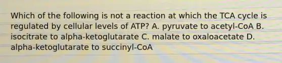 Which of the following is not a reaction at which the TCA cycle is regulated by cellular levels of ATP? A. pyruvate to acetyl-CoA B. isocitrate to alpha-ketoglutarate C. malate to oxaloacetate D. alpha-ketoglutarate to succinyl-CoA