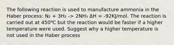 The following reaction is used to manufacture ammonia in the Haber process: N₂ + 3H₂ -> 2NH₃ ΔH = -92KJ/mol. The reaction is carried out at 450⁰C but the reaction would be faster if a higher temperature were used. Suggest why a higher temperature is not used in the Haber process