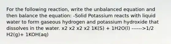 For the following reaction, write the unbalanced equation and then balance the equation: -Solid Potassium reacts with liquid water to form gaseous hydrogen and potassium hydroxide that dissolves in the water. x2 x2 x2 x2 1K(S) + 1H2O(l) ------>1/2 H2(g)+ 1KOH(aq)