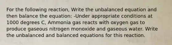 For the following reaction, Write the unbalanced equation and then balance the equation: -Under appropriate conditions at 1000 degrees C, Ammonia gas reacts with oxygen gas to produce gaseous nitrogen monoxide and gaseous water. Write the unbalanced and balanced equations for this reaction.