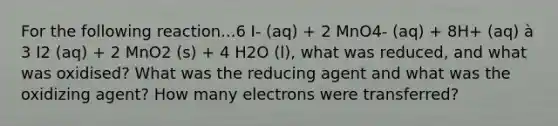 For the following reaction...6 I- (aq) + 2 MnO4- (aq) + 8H+ (aq) à 3 I2 (aq) + 2 MnO2 (s) + 4 H2O (l), what was reduced, and what was oxidised? What was the reducing agent and what was the oxidizing agent? How many electrons were transferred?