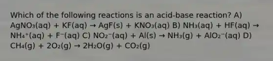 Which of the following reactions is an acid-base reaction? A) AgNO₃(aq) + KF(aq) → AgF(s) + KNO₃(aq) B) NH₃(aq) + HF(aq) → NH₄⁺(aq) + F⁻(aq) C) NO₂⁻(aq) + Al(s) → NH₃(g) + AlO₂⁻(aq) D) CH₄(g) + 2O₂(g) → 2H₂O(g) + CO₂(g)