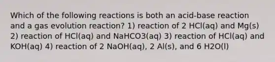 Which of the following reactions is both an acid-base reaction and a gas evolution reaction? 1) reaction of 2 HCl(aq) and Mg(s) 2) reaction of HCl(aq) and NaHCO3(aq) 3) reaction of HCl(aq) and KOH(aq) 4) reaction of 2 NaOH(aq), 2 Al(s), and 6 H2O(l)