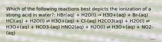 Which of the following reactions best depicts the ionization of a strong acid in water?: HBr(aq) + H2O(l) → H3O+(aq) + Br-(aq) HCl(aq) + H2O(l) ⇌ H3O+(aq) + Cl-(aq) H2CO3(aq) + H2O(l) ⇌ H3O+(aq) + HCO3-(aq) HNO2(aq) + H2O(l) ⇌ H3O+(aq) + NO2-(aq)