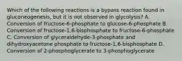 Which of the following reactions is a bypass reaction found in gluconeogenesis, but it is not observed in glycolysis? A. Conversion of fructose-6-phosphate to glucose-6-phosphate B. Conversion of fructose-1,6-bisphosphate to fructose-6-phosphate C. Conversion of glyceraldehyde-3-phosphate and dihydroxyacetone phosphate to fructose-1,6-bisphosphate D. Conversion of 2-phosphoglycerate to 3-phosphoglycerate