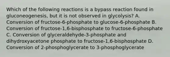 Which of the following reactions is a bypass reaction found in gluconeogenesis, but it is not observed in glycolysis? A. Conversion of fructose-6-phosphate to glucose-6-phosphate B. Conversion of fructose-1,6-bisphosphate to fructose-6-phosphate C. Conversion of glyceraldehyde-3-phosphate and dihydroxyacetone phosphate to fructose-1,6-bisphosphate D. Conversion of 2-phosphoglycerate to 3-phosphoglycerate