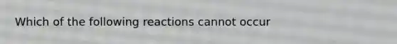 Which of the following reactions cannot occur