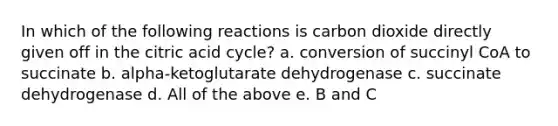 In which of the following reactions is carbon dioxide directly given off in the citric acid cycle? a. conversion of succinyl CoA to succinate b. alpha-ketoglutarate dehydrogenase c. succinate dehydrogenase d. All of the above e. B and C