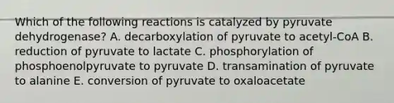 Which of the following reactions is catalyzed by pyruvate dehydrogenase? A. decarboxylation of pyruvate to acetyl-CoA B. reduction of pyruvate to lactate C. phosphorylation of phosphoenolpyruvate to pyruvate D. transamination of pyruvate to alanine E. conversion of pyruvate to oxaloacetate