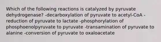 Which of the following reactions is catalyzed by pyruvate dehydrogenase? -decarboxylation of pyruvate to acetyl-CoA -reduction of pyruvate to lactate -phosphorylation of phosphoenolpyruvate to pyruvate -transamination of pyruvate to alanine -conversion of pyruvate to oxaloacetate