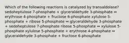 Which of the following reactions is catalyzed by transaldolase? sedoheptulose 7-phosphate + glyceraldehyde 3-phosphate ⇔ erythrose 4-phosphate + fructose 6-phosphate xylulose 5-phosphate + ribose 5-phosphate ⇔ glyceraldehyde 3-phosphate + sedoheptulose 7-phosphate ribose 5-phosphate ⇔ xylulose 5-phosphate xylulose 5-phosphate + erythrose 4-phosphate ⇔ glyceraldehyde 3-phosphate + fructose 6-phosphate