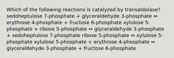 Which of the following reactions is catalyzed by transaldolase? sedoheptulose 7-phosphate + glyceraldehyde 3-phosphate ⇔ erythrose 4-phosphate + fructose 6-phosphate xylulose 5-phosphate + ribose 5-phosphate ⇔ glyceraldehyde 3-phosphate + sedoheptulose 7-phosphate ribose 5-phosphate ⇔ xylulose 5-phosphate xylulose 5-phosphate + erythrose 4-phosphate ⇔ glyceraldehyde 3-phosphate + fructose 6-phosphate