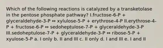 Which of the following reactions is catalyzed by a transketolase in the pentose phosphate pathway? I.fructose-6-P + glyceraldehyde-3-P ⇔ xylulose-5-P + erythrose-4-P II.erythrose-4-P + fructose-6-P ⇔ sedoheptulose-7-P + glyceraldehyde-3-P III.sedoheptulose-7-P + glyceraldehyde-3-P ⇔ ribose-5-P + xyulose-5-P a. I only b. II and III c. II only d. I and III e. I and II