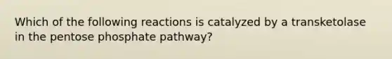 Which of the following reactions is catalyzed by a transketolase in <a href='https://www.questionai.com/knowledge/kU2OmaBWIM-the-pentose-phosphate-pathway' class='anchor-knowledge'>the pentose phosphate pathway</a>?