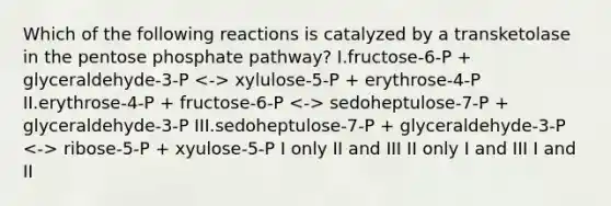 Which of the following reactions is catalyzed by a transketolase in <a href='https://www.questionai.com/knowledge/kU2OmaBWIM-the-pentose-phosphate-pathway' class='anchor-knowledge'>the pentose phosphate pathway</a>? I.fructose-6-P + glyceraldehyde-3-P xylulose-5-P + erythrose-4-P II.erythrose-4-P + fructose-6-P sedoheptulose-7-P + glyceraldehyde-3-P III.sedoheptulose-7-P + glyceraldehyde-3-P ribose-5-P + xyulose-5-P I only II and III II only I and III I and II