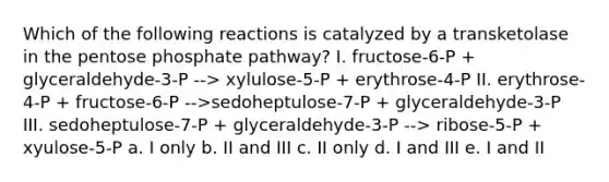 Which of the following reactions is catalyzed by a transketolase in the pentose phosphate pathway? I. fructose-6-P + glyceraldehyde-3-P --> xylulose-5-P + erythrose-4-P II. erythrose-4-P + fructose-6-P -->sedoheptulose-7-P + glyceraldehyde-3-P III. sedoheptulose-7-P + glyceraldehyde-3-P --> ribose-5-P + xyulose-5-P a. I only b. II and III c. II only d. I and III e. I and II