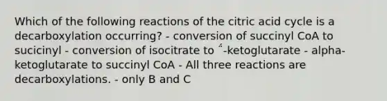 Which of the following reactions of the citric acid cycle is a decarboxylation occurring? - conversion of succinyl CoA to sucicinyl - conversion of isocitrate to ΅-ketoglutarate - alpha-ketoglutarate to succinyl CoA - All three reactions are decarboxylations. - only B and C