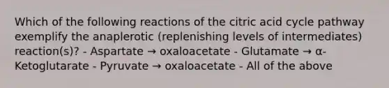 Which of the following reactions of the citric acid cycle pathway exemplify the anaplerotic (replenishing levels of intermediates) reaction(s)? - Aspartate → oxaloacetate - Glutamate → α-Ketoglutarate - Pyruvate → oxaloacetate - All of the above