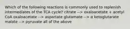 Which of the following reactions is commonly used to replenish intermediates of the TCA cycle? citrate --> oxaloacetate + acetyl CoA oxaloacetate --> aspartate glutamate --> α ketoglutarate malate --> pyruvate all of the above