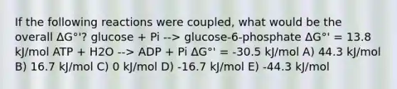 If the following reactions were coupled, what would be the overall ΔG°'? glucose + Pi --> glucose-6-phosphate ΔG°' = 13.8 kJ/mol ATP + H2O --> ADP + Pi ΔG°' = -30.5 kJ/mol A) 44.3 kJ/mol B) 16.7 kJ/mol C) 0 kJ/mol D) -16.7 kJ/mol E) -44.3 kJ/mol