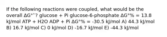 If the following reactions were coupled, what would be the overall ΔG°ʹ′? glucose + Pi glucose-6-phosphate ΔG°% = 13.8 kJ/mol ATP + H2O ADP + Pi ΔG°% = -30.5 kJ/mol A) 44.3 kJ/mol B) 16.7 kJ/mol C) 0 kJ/mol D) -16.7 kJ/mol E) -44.3 kJ/mol