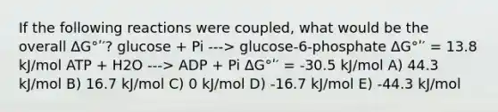 If the following reactions were coupled, what would be the overall ΔG°ʹ′? glucose + Pi ---> glucose-6-phosphate ΔG°ʹ′ = 13.8 kJ/mol ATP + H2O ---> ADP + Pi ΔG°ʹ′ = -30.5 kJ/mol A) 44.3 kJ/mol B) 16.7 kJ/mol C) 0 kJ/mol D) -16.7 kJ/mol E) -44.3 kJ/mol