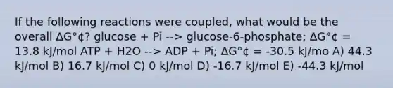 If the following reactions were coupled, what would be the overall ΔG°¢? glucose + Pi --> glucose-6-phosphate; ΔG°¢ = 13.8 kJ/mol ATP + H2O --> ADP + Pi; ΔG°¢ = -30.5 kJ/mo A) 44.3 kJ/mol B) 16.7 kJ/mol C) 0 kJ/mol D) -16.7 kJ/mol E) -44.3 kJ/mol