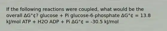 If the following reactions were coupled, what would be the overall ΔG°¢? glucose + Pi glucose-6-phosphate ΔG°¢ = 13.8 kJ/mol ATP + H2O ADP + Pi ΔG°¢ = -30.5 kJ/mol