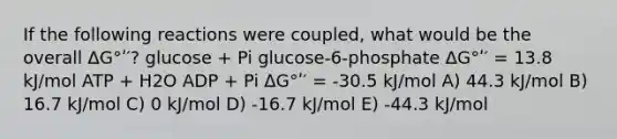 If the following reactions were coupled, what would be the overall ΔG°ʹ′? glucose + Pi glucose-6-phosphate ΔG°ʹ′ = 13.8 kJ/mol ATP + H2O ADP + Pi ΔG°ʹ′ = -30.5 kJ/mol A) 44.3 kJ/mol B) 16.7 kJ/mol C) 0 kJ/mol D) -16.7 kJ/mol E) -44.3 kJ/mol